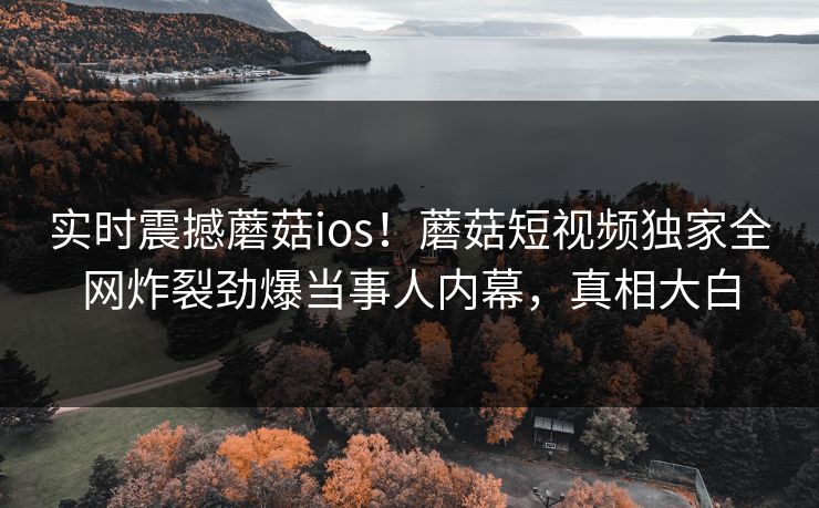 实时震撼蘑菇ios！蘑菇短视频独家全网炸裂劲爆当事人内幕，真相大白