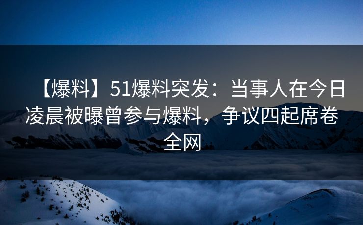 【爆料】51爆料突发：当事人在今日凌晨被曝曾参与爆料，争议四起席卷全网