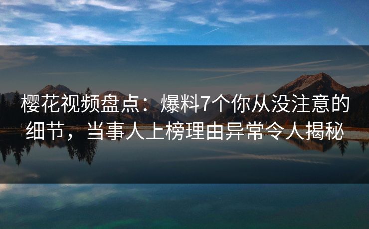 樱花视频盘点：爆料7个你从没注意的细节，当事人上榜理由异常令人揭秘