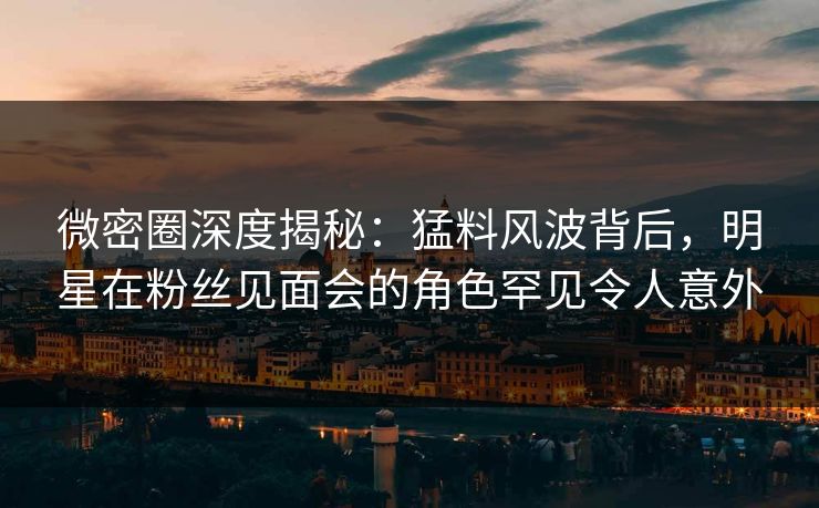 微密圈深度揭秘：猛料风波背后，明星在粉丝见面会的角色罕见令人意外