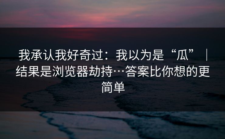 我承认我好奇过：我以为是“瓜”｜结果是浏览器劫持…答案比你想的更简单