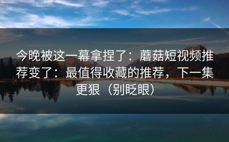 今晚被这一幕拿捏了：蘑菇短视频推荐变了：最值得收藏的推荐，下一集更狠（别眨眼）