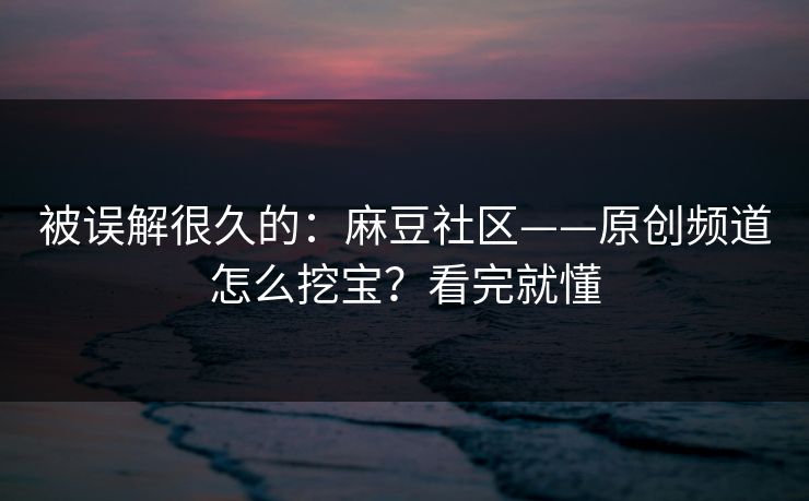 被误解很久的：麻豆社区——原创频道怎么挖宝？看完就懂