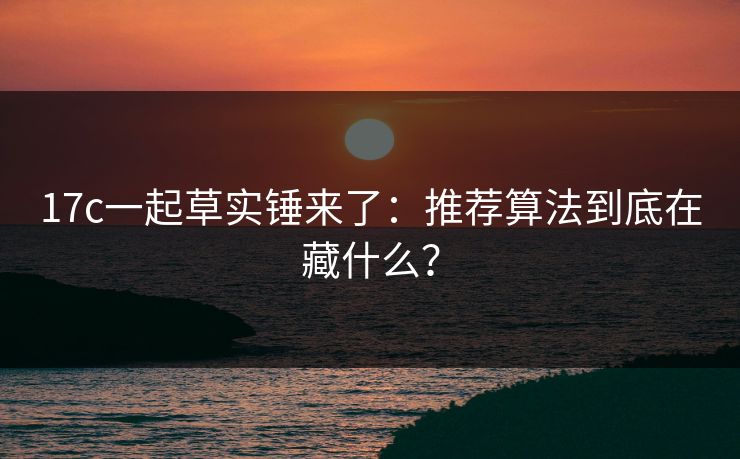 17c一起草实锤来了：推荐算法到底在藏什么？