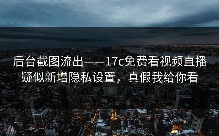 后台截图流出——17c免费看视频直播疑似新增隐私设置，真假我给你看