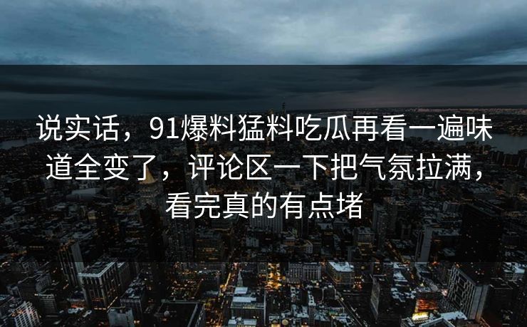 说实话，91爆料猛料吃瓜再看一遍味道全变了，评论区一下把气氛拉满，看完真的有点堵