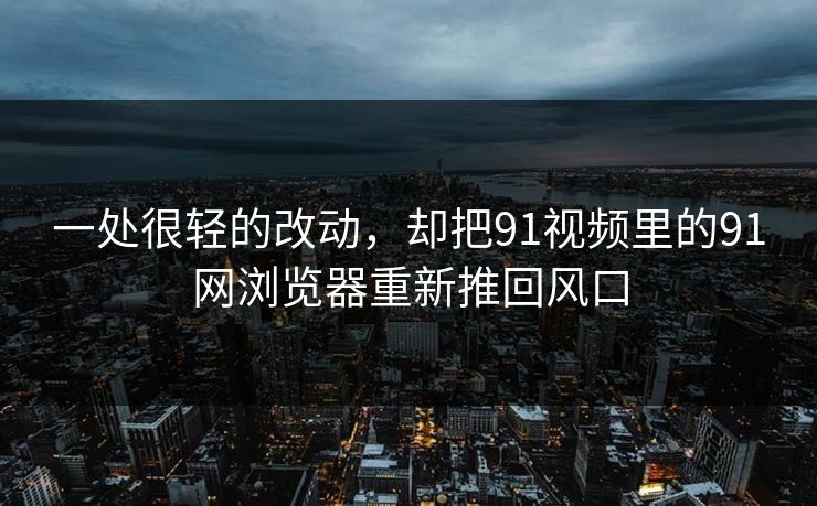 一处很轻的改动，却把91视频里的91网浏览器重新推回风口